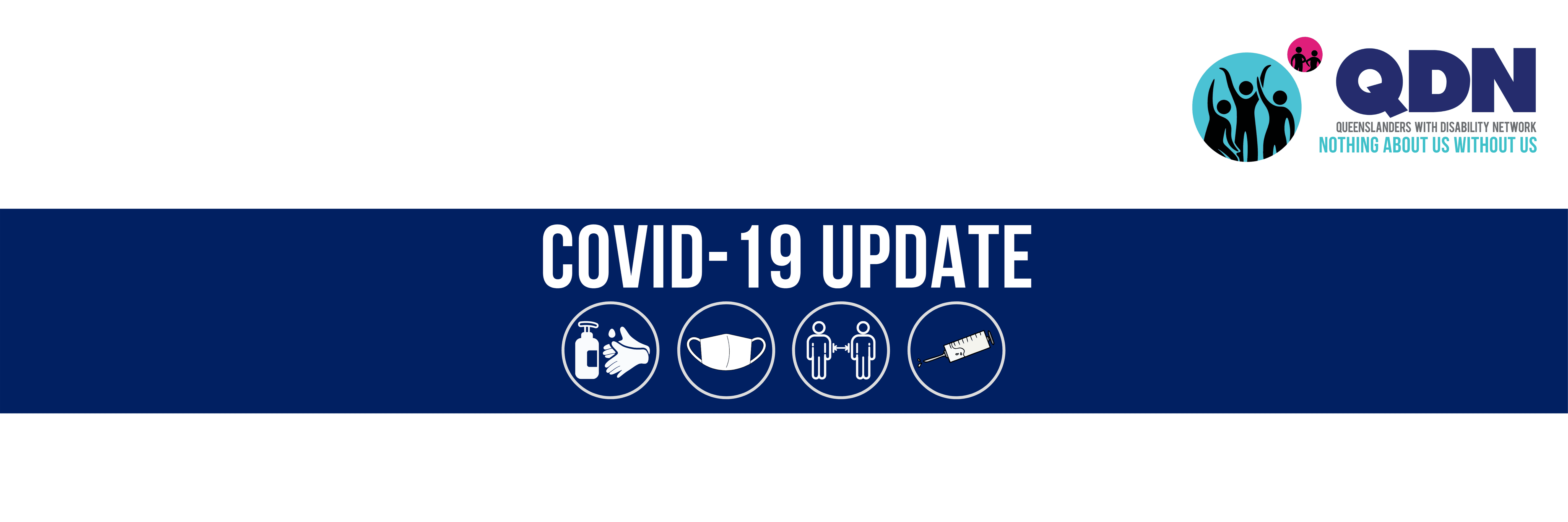 There is a pink and blue circle with graphics of people inside them and then the QDN logo, Queenslanders with Disability Network, Nothing About us Without us. COVID-19 Update. There are four circles with graphics inside of hand sanitiser, a mask, two people social distancing and a vaccine.